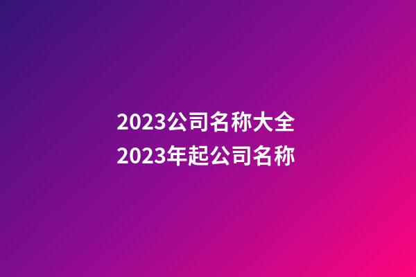 2023公司名称大全 2023年起公司名称-第1张-公司起名-玄机派